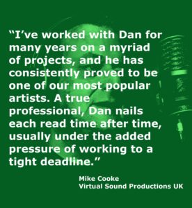 “I’ve worked with Dan for many years on a myriad of projects, and he has consistently proved to be one of our most popular artists. A true professional, Dan nails each read time after time, usually under the added pressure of working to a tight deadline.” Mike Cooke Virtual Sound Productions UK